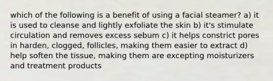 which of the following is a benefit of using a facial steamer? a) it is used to cleanse and lightly exfoliate the skin b) it's stimulate circulation and removes excess sebum c) it helps constrict pores in harden, clogged, follicles, making them easier to extract d) help soften the tissue, making them are excepting moisturizers and treatment products