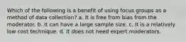 Which of the following is a benefit of using focus groups as a method of data collection? a. It is free from bias from the moderator. b. It can have a large sample size. c. It is a relatively low cost technique. d. It does not need expert moderators.