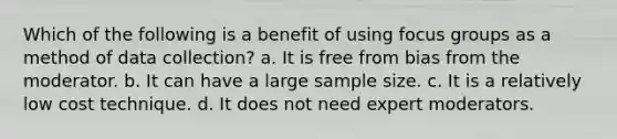 Which of the following is a benefit of using focus groups as a method of data collection? a. It is free from bias from the moderator. b. It can have a large sample size. c. It is a relatively low cost technique. d. It does not need expert moderators.