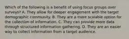 Which of the following is a benefit of using focus groups over surveys? A. They allow for deeper engagement with the target demographic community. B. They are a more scalable option for the collection of information. C. They can provide more data through structured information gathering. D. They are an easier way to collect information from a target audience.