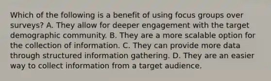 Which of the following is a benefit of using focus groups over surveys? A. They allow for deeper engagement with the target demographic community. B. They are a more scalable option for the collection of information. C. They can provide more data through structured information gathering. D. They are an easier way to collect information from a target audience.