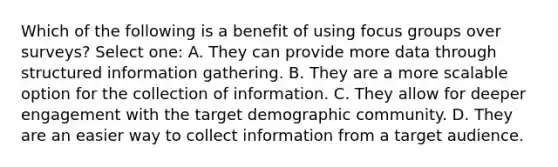 Which of the following is a benefit of using focus groups over surveys? Select one: A. They can provide more data through structured information gathering. B. They are a more scalable option for the collection of information. C. They allow for deeper engagement with the target demographic community. D. They are an easier way to collect information from a target audience.