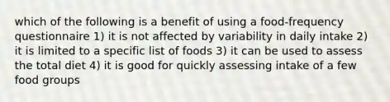 which of the following is a benefit of using a food-frequency questionnaire 1) it is not affected by variability in daily intake 2) it is limited to a specific list of foods 3) it can be used to assess the total diet 4) it is good for quickly assessing intake of a few food groups