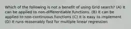 Which of the following is not a benefit of using Grid search? (A) It can be applied to non-differentiable functions. (B) It can be applied to non-continuous functions (C) It is easy to implement (D) It runs reasonably fast for multiple linear regression