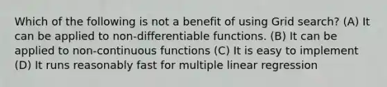 Which of the following is not a benefit of using Grid search? (A) It can be applied to non-differentiable functions. (B) It can be applied to non-continuous functions (C) It is easy to implement (D) It runs reasonably fast for multiple linear regression