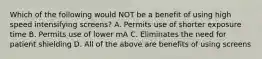 Which of the following would NOT be a benefit of using high speed intensifying screens? A. Permits use of shorter exposure time B. Permits use of lower mA C. Eliminates the need for patient shielding D. All of the above are benefits of using screens