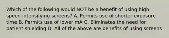 Which of the following would NOT be a benefit of using high speed intensifying screens? A. Permits use of shorter exposure time B. Permits use of lower mA C. Eliminates the need for patient shielding D. All of the above are benefits of using screens