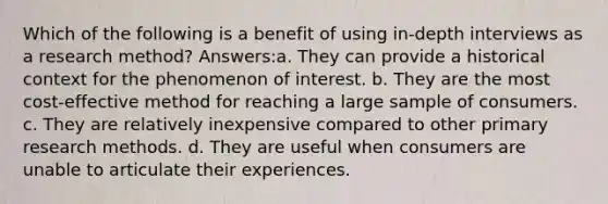 Which of the following is a benefit of using in-depth interviews as a research method? Answers:a. They can provide a historical context for the phenomenon of interest. b. They are the most cost-effective method for reaching a large sample of consumers. c. They are relatively inexpensive compared to other primary research methods. d. They are useful when consumers are unable to articulate their experiences.