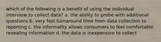 which of the following is a benefit of using the individual interview to collect data? a. the ability to probe with additional questions b. very fast turnaround time from data collection to reporting c. the informality allows consumers to feel comfortable revealing information d. the data is inexpensive to collect