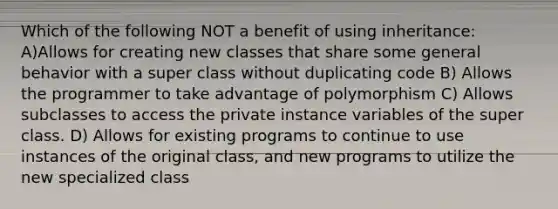 Which of the following NOT a benefit of using inheritance: A)Allows for creating new classes that share some general behavior with a super class without duplicating code B) Allows the programmer to take advantage of polymorphism C) Allows subclasses to access the private instance variables of the super class. D) Allows for existing programs to continue to use instances of the original class, and new programs to utilize the new specialized class