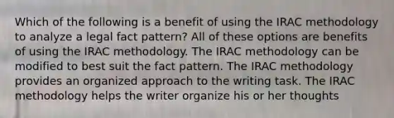 Which of the following is a benefit of using the IRAC methodology to analyze a legal fact pattern? All of these options are benefits of using the IRAC methodology. The IRAC methodology can be modified to best suit the fact pattern. The IRAC methodology provides an organized approach to the writing task. The IRAC methodology helps the writer organize his or her thoughts