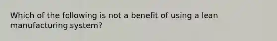 Which of the following is not a benefit of using a lean manufacturing system?