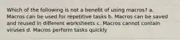 Which of the following is not a benefit of using macros? a. Macros can be used for repetitive tasks b. Macros can be saved and reused in different worksheets c. Macros cannot contain viruses d. Macros perform tasks quickly