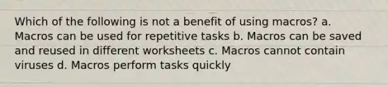 Which of the following is not a benefit of using macros? a. Macros can be used for repetitive tasks b. Macros can be saved and reused in different worksheets c. Macros cannot contain viruses d. Macros perform tasks quickly