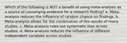 Which of the following is NOT a benefit of using meta-analysis as a source of converging evidence for a research finding? a. Meta-analysis reduces the influence of random chance on findings. b. Meta-analysis allows for the combination of the results of many studies. c. Meta-analysis rules out systematic bias across studies. d. Meta-analysis reduces the influence of different independent variables across studies.