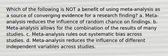 Which of the following is NOT a benefit of using meta-analysis as a source of converging evidence for a research finding? a. Meta-analysis reduces the influence of random chance on findings. b. Meta-analysis allows for the combination of the results of many studies. c. Meta-analysis rules out systematic bias across studies. d. Meta-analysis reduces the influence of different independent variables across studies.