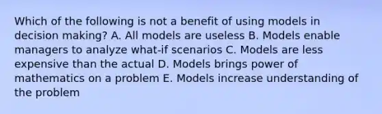 Which of the following is not a benefit of using models in decision making? A. All models are useless B. Models enable managers to analyze what-if scenarios C. Models are less expensive than the actual D. Models brings power of mathematics on a problem E. Models increase understanding of the problem