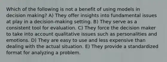 Which of the following is not a benefit of using models in decision making? A) They offer insights into fundamental issues at play in a decision-making setting. B) They serve as a consistent tool for evaluation. C) They force the decision maker to take into account qualitative issues such as personalities and emotions. D) They are easy to use and less expensive than dealing with the actual situation. E) They provide a standardized format for analyzing a problem.