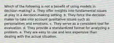 Which of the following is not a benefit of using models in decision making? a. They offer insights into fundamental issues at play in a decision-making setting. b. They force the decision maker to take into account qualitative issues such as personalities and emotions. c. They serve as a consistent tool for evaluation. d. They provide a standardized format for analyzing a problem. e. They are easy to use and less expensive than dealing with the actual situation.