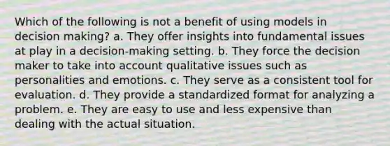 Which of the following is not a benefit of using models in decision making? a. They offer insights into fundamental issues at play in a decision-making setting. b. They force the decision maker to take into account qualitative issues such as personalities and emotions. c. They serve as a consistent tool for evaluation. d. They provide a standardized format for analyzing a problem. e. They are easy to use and less expensive than dealing with the actual situation.