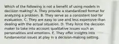 Which of the following is not a benefit of using models in decision making? A. They provide a standardized format for analyzing a problem. B. They serve as a consistent tool for evaluation. C. They are easy to use and less expensive than dealing with the actual situation. D. They force the decision maker to take into account qualitative issues such as personalities and emotions. E. They offer insights into fundamental issues at play in a decision-making setting.