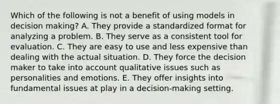 Which of the following is not a benefit of using models in decision making? A. They provide a standardized format for analyzing a problem. B. They serve as a consistent tool for evaluation. C. They are easy to use and less expensive than dealing with the actual situation. D. They force the decision maker to take into account qualitative issues such as personalities and emotions. E. They offer insights into fundamental issues at play in a decision-making setting.