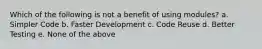 Which of the following is not a benefit of using modules? a. Simpler Code b. Faster Development c. Code Reuse d. Better Testing e. None of the above