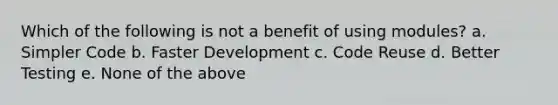 Which of the following is not a benefit of using modules? a. Simpler Code b. Faster Development c. Code Reuse d. Better Testing e. None of the above