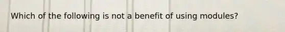 Which of the following is not a benefit of using modules?