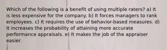 Which of the following is a benefit of using multiple raters? a) It is less expensive for the company. b) It forces managers to rank employees. c) It requires the use of behavior-based measures. d) It increases the probability of attaining more accurate performance appraisals. e) It makes the job of the appraiser easier.