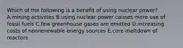 Which of the following is a benefit of using nuclear power? A.mining activities B.using nuclear power causes more use of fossil fuels C.few greenhouse gases are emitted D.increasing costs of nonrenewable energy sources E.core meltdown of reactors