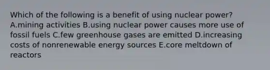 Which of the following is a benefit of using nuclear power? A.mining activities B.using nuclear power causes more use of fossil fuels C.few greenhouse gases are emitted D.increasing costs of nonrenewable energy sources E.core meltdown of reactors