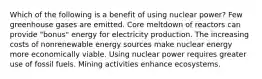 Which of the following is a benefit of using nuclear power? Few greenhouse gases are emitted. Core meltdown of reactors can provide "bonus" energy for electricity production. The increasing costs of nonrenewable energy sources make nuclear energy more economically viable. Using nuclear power requires greater use of fossil fuels. Mining activities enhance ecosystems.