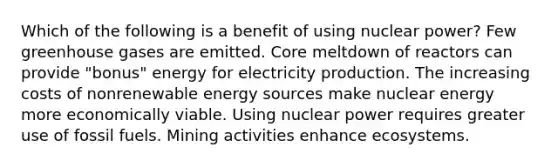 Which of the following is a benefit of using nuclear power? Few greenhouse gases are emitted. Core meltdown of reactors can provide "bonus" energy for electricity production. The increasing costs of nonrenewable energy sources make nuclear energy more economically viable. Using nuclear power requires greater use of fossil fuels. Mining activities enhance ecosystems.