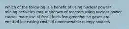 Which of the following is a benefit of using nuclear power? mining activities core meltdown of reactors using nuclear power causes more use of fossil fuels few greenhouse gases are emitted increasing costs of nonrenewable energy sources