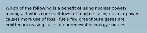 Which of the following is a benefit of using nuclear power? mining activities core meltdown of reactors using nuclear power causes more use of fossil fuels few greenhouse gases are emitted increasing costs of nonrenewable energy sources