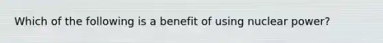 Which of the following is a benefit of using nuclear power?