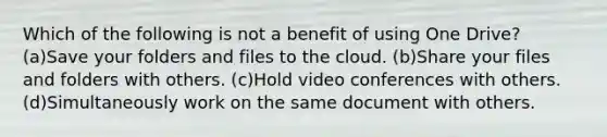 Which of the following is not a benefit of using One Drive? (a)Save your folders and files to the cloud. (b)Share your files and folders with others. (c)Hold video conferences with others. (d)Simultaneously work on the same document with others.