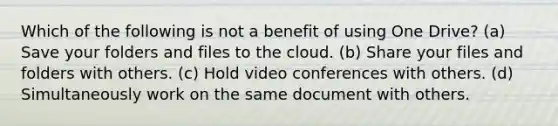 Which of the following is not a benefit of using One Drive? (a) Save your folders and files to the cloud. (b) Share your files and folders with others. (c) Hold video conferences with others. (d) Simultaneously work on the same document with others.