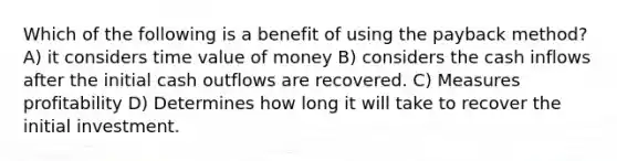 Which of the following is a benefit of using the payback method? A) it considers time value of money B) considers the cash inflows after the initial cash outflows are recovered. C) Measures profitability D) Determines how long it will take to recover the initial investment.