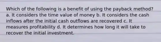 Which of the following is a benefit of using the payback method? a. It considers the time value of money b. It considers the cash inflows after the initial cash outflows are recovered c. It measures profitability d. It determines how long it will take to recover the initial investment.