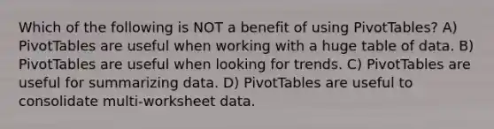 Which of the following is NOT a benefit of using PivotTables? A) PivotTables are useful when working with a huge table of data. B) PivotTables are useful when looking for trends. C) PivotTables are useful for summarizing data. D) PivotTables are useful to consolidate multi-worksheet data.