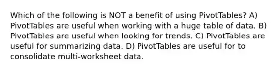 Which of the following is NOT a benefit of using PivotTables? A) PivotTables are useful when working with a huge table of data. B) PivotTables are useful when looking for trends. C) PivotTables are useful for summarizing data. D) PivotTables are useful for to consolidate multi-worksheet data.