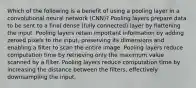 Which of the following is a benefit of using a pooling layer in a convolutional neural network (CNN)? Pooling layers prepare data to be sent to a final dense (fully connected) layer by flattening the input. Pooling layers retain important information by adding zeroed pixels to the input, preserving its dimensions and enabling a filter to scan the entire image. Pooling layers reduce computation time by retrieving only the maximum value scanned by a filter. Pooling layers reduce computation time by increasing the distance between the filters, effectively downsampling the input.