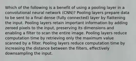 Which of the following is a benefit of using a pooling layer in a convolutional neural network (CNN)? Pooling layers prepare data to be sent to a final dense (fully connected) layer by flattening the input. Pooling layers retain important information by adding zeroed pixels to the input, preserving its dimensions and enabling a filter to scan the entire image. Pooling layers reduce computation time by retrieving only the maximum value scanned by a filter. Pooling layers reduce computation time by increasing the distance between the filters, effectively downsampling the input.