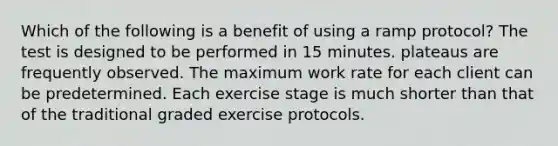 Which of the following is a benefit of using a ramp protocol? The test is designed to be performed in 15 minutes. plateaus are frequently observed. The maximum work rate for each client can be predetermined. Each exercise stage is much shorter than that of the traditional graded exercise protocols.