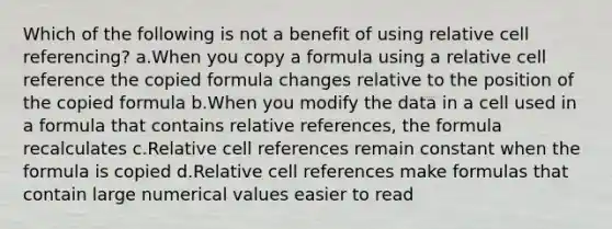 Which of the following is not a benefit of using relative cell referencing? a.When you copy a formula using a relative cell reference the copied formula changes relative to the position of the copied formula b.When you modify the data in a cell used in a formula that contains relative references, the formula recalculates c.Relative cell references remain constant when the formula is copied d.Relative cell references make formulas that contain large numerical values easier to read