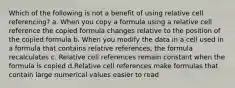 Which of the following is not a benefit of using relative cell referencing? a. When you copy a formula using a relative cell reference the copied formula changes relative to the position of the copied formula b. When you modify the data in a cell used in a formula that contains relative references, the formula recalculates c. Relative cell references remain constant when the formula is copied d.Relative cell references make formulas that contain large numerical values easier to read