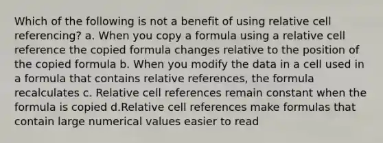 Which of the following is not a benefit of using relative cell referencing? a. When you copy a formula using a relative cell reference the copied formula changes relative to the position of the copied formula b. When you modify the data in a cell used in a formula that contains relative references, the formula recalculates c. Relative cell references remain constant when the formula is copied d.Relative cell references make formulas that contain large numerical values easier to read