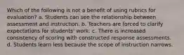 Which of the following is not a benefit of using rubrics for evaluation? a. Students can see the relationship between assessment and instruction. b. Teachers are forced to clarify expectations for students' work. c. There is increased consistency of scoring with constructed response assessments. d. Students learn less because the scope of instruction narrows.